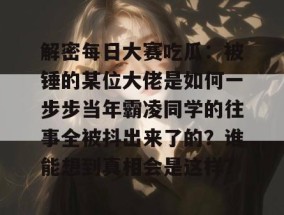 解密每日大赛吃瓜：被锤的某位大佬是如何一步步当年霸凌同学的往事全被抖出来了的？谁能想到真相会是这样？
