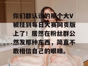 你们都认识的那个大V被挂到每日大赛网页版上了！居然在粉丝群公然发那种东西，简直不敢相信自己的眼睛。