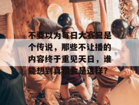 不要以为每日大赛只是个传说，那些不让播的内容终于重见天日，谁能想到真相会是这样？