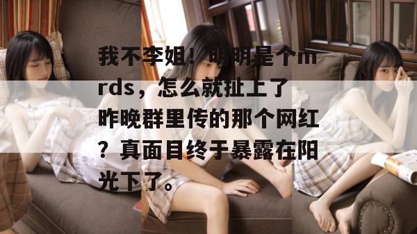 我不李姐！明明是个mrds，怎么就扯上了昨晚群里传的那个网红？真面目终于暴露在阳光下了。