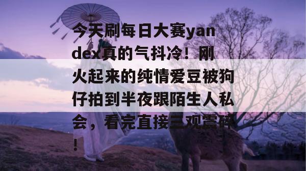 今天刷每日大赛yandex真的气抖冷！刚火起来的纯情爱豆被狗仔拍到半夜跟陌生人私会，看完直接三观震碎！