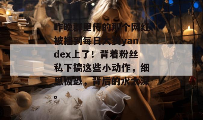 昨晚群里传的那个网红被挂到每日大赛yandex上了！背着粉丝私下搞这些小动作，细思极恐，背后的水太深。